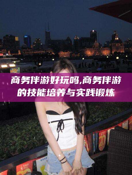 浮梁商务伴游好玩吗,商务伴游的技能培养与实践锻炼