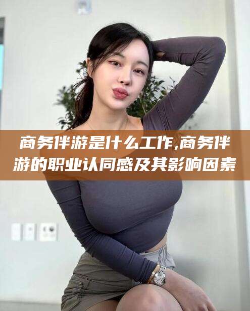浮梁商务伴游是什么工作,商务伴游的职业认同感及其影响因素