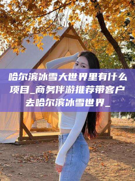 浮梁哈尔滨冰雪大世界里有什么项目_商务伴游推荐带客户去哈尔滨冰雪世界_