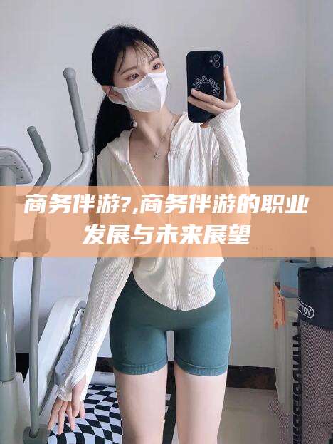 浮梁商务伴游?,商务伴游的职业发展与未来展望
