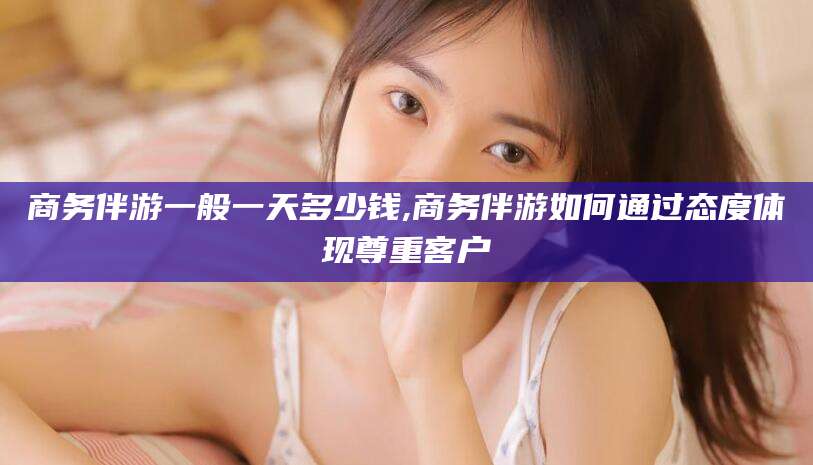 浮梁商务伴游一般一天多少钱,商务伴游如何通过态度体现尊重客户