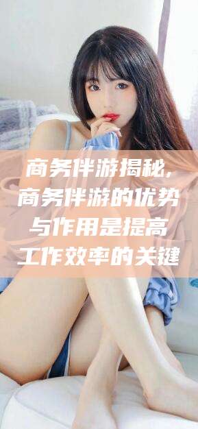 浮梁商务伴游揭秘,商务伴游的优势与作用是提高工作效率的关键