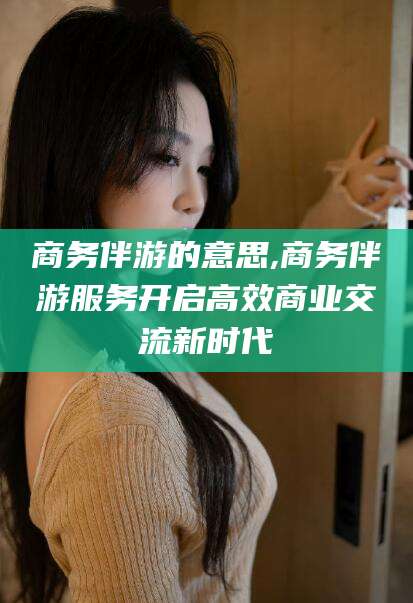 浮梁商务伴游的意思,商务伴游服务开启高效商业交流新时代
