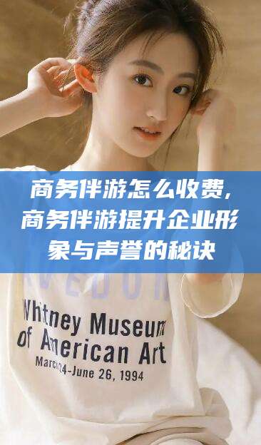 浮梁商务伴游怎么收费,商务伴游提升企业形象与声誉的秘诀