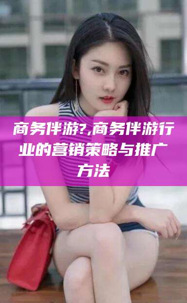 浮梁商务伴游?,商务伴游行业的营销策略与推广方法