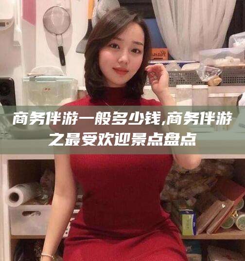 浮梁商务伴游一般多少钱,商务伴游之最受欢迎景点盘点