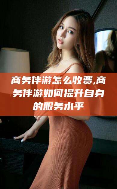 浮梁商务伴游怎么收费,商务伴游如何提升自身的服务水平