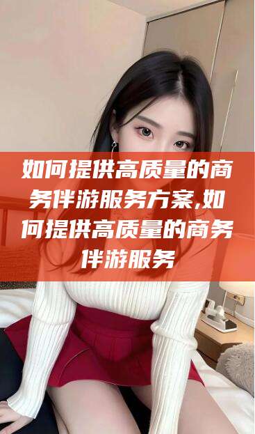 浮梁如何提供高质量的商务伴游服务方案,如何提供高质量的商务伴游服务