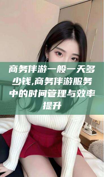 浮梁商务伴游一般一天多少钱,商务伴游服务中的时间管理与效率提升